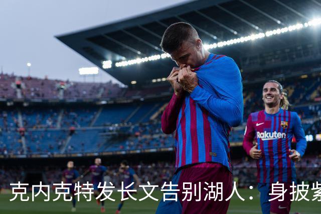克内克特发长文告别湖人：身披紫金战袍是荣幸！这不是故事的终点