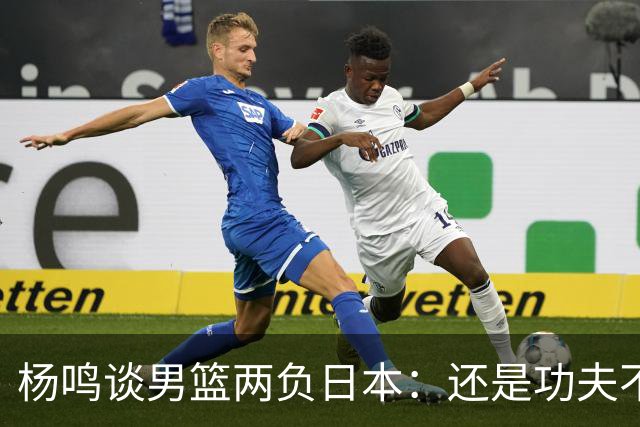 杨鸣谈男篮两负日本：还是功夫不到位&比赛强度欠缺 要在联赛磨练
