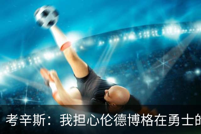 考辛斯：我担心伦德博格在勇士的前景，看看他们的历史