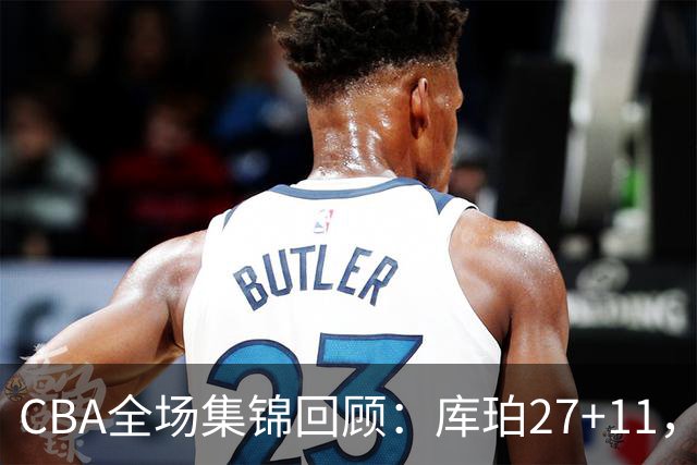 CBA全场集锦回顾：库珀27+11，辽宁力克新疆